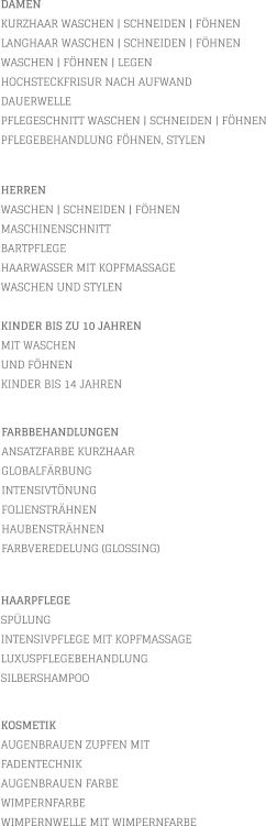 DAMEN KURZHAAR WASCHEN | SCHNEIDEN | FÖHNEN LANGHAAR WASCHEN | SCHNEIDEN | FÖHNEN WASCHEN | FÖHNEN | LEGEN HOCHSTECKFRISUR NACH AUFWAND  DAUERWELLE PFLEGESCHNITT WASCHEN | SCHNEIDEN | FÖHNEN PFLEGEBEHANDLUNG FÖHNEN, STYLEN           KOSMETIK AUGENBRAUEN ZUPFEN MIT FADENTECHNIK AUGENBRAUEN FARBE WIMPERNFARBE WIMPERNWELLE MIT WIMPERNFARBE    HERREN WASCHEN | SCHNEIDEN | FÖHNEN MASCHINENSCHNITT BARTPFLEGE HAARWASSER MIT KOPFMASSAGE WASCHEN UND STYLEN  KINDER BIS ZU 10 JAHREN MIT WASCHEN UND FÖHNEN KINDER BIS 14 JAHREN       FARBBEHANDLUNGEN ANSATZFARBE KURZHAAR   GLOBALFÄRBUNG INTENSIVTÖNUNG FOLIENSTRÄHNEN HAUBENSTRÄHNEN FARBVEREDELUNG (GLOSSING)        HAARPFLEGE SPÜLUNG INTENSIVPFLEGE MIT KOPFMASSAGE LUXUSPFLEGEBEHANDLUNG SILBERSHAMPOO